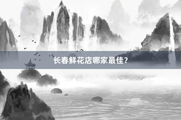 长春鲜花店哪家最佳？