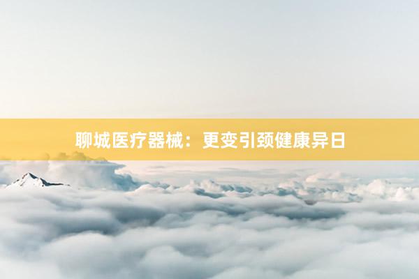 聊城医疗器械：更变引颈健康异日